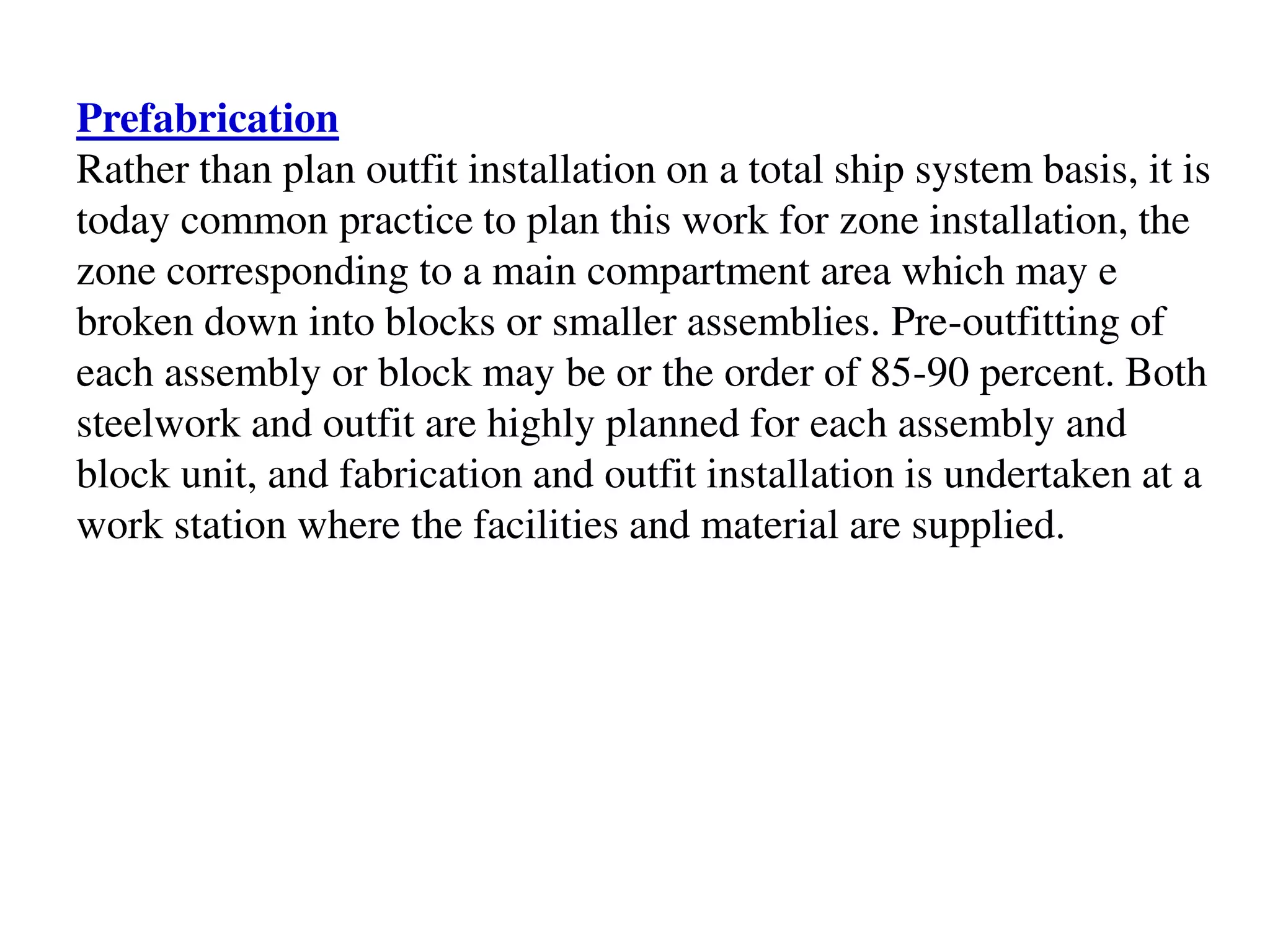 Prefabrication
Rather than plan outfit installation on a total ship system basis, it is
today common practice to plan this work for zone installation, the
zone corresponding to a main compartment area which may e
broken down into blocks or smaller assemblies. Pre-outfitting of
each assembly or block may be or the order of 85-90 percent. Both
steelwork and outfit are highly planned for each assembly and
block unit, and fabrication and outfit installation is undertaken at a
work station where the facilities and material are supplied.
 