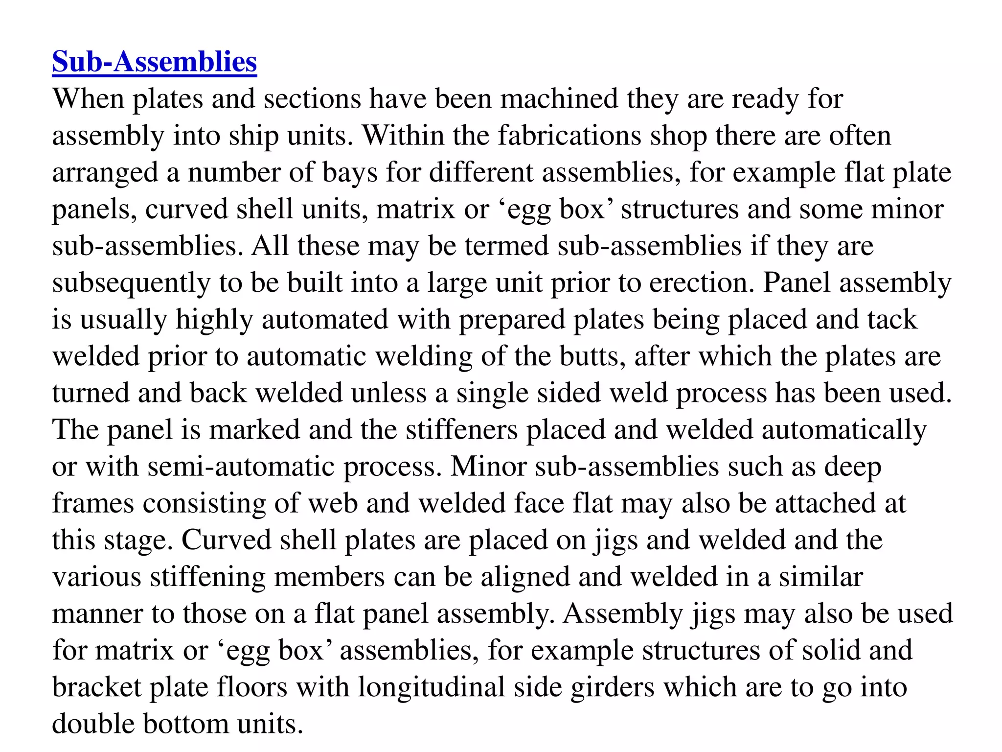 Sub-Assemblies
When plates and sections have been machined they are ready for
assembly into ship units. Within the fabrications shop there are often
arranged a number of bays for different assemblies, for example flat plate
panels, curved shell units, matrix or ‘egg box’ structures and some minor
sub-assemblies. All these may be termed sub-assemblies if they are
subsequently to be built into a large unit prior to erection. Panel assembly
is usually highly automated with prepared plates being placed and tack
welded prior to automatic welding of the butts, after which the plates are
turned and back welded unless a single sided weld process has been used.
The panel is marked and the stiffeners placed and welded automatically
or with semi-automatic process. Minor sub-assemblies such as deep
frames consisting of web and welded face flat may also be attached at
this stage. Curved shell plates are placed on jigs and welded and the
various stiffening members can be aligned and welded in a similar
manner to those on a flat panel assembly. Assembly jigs may also be used
for matrix or ‘egg box’ assemblies, for example structures of solid and
bracket plate floors with longitudinal side girders which are to go into
double bottom units.
 