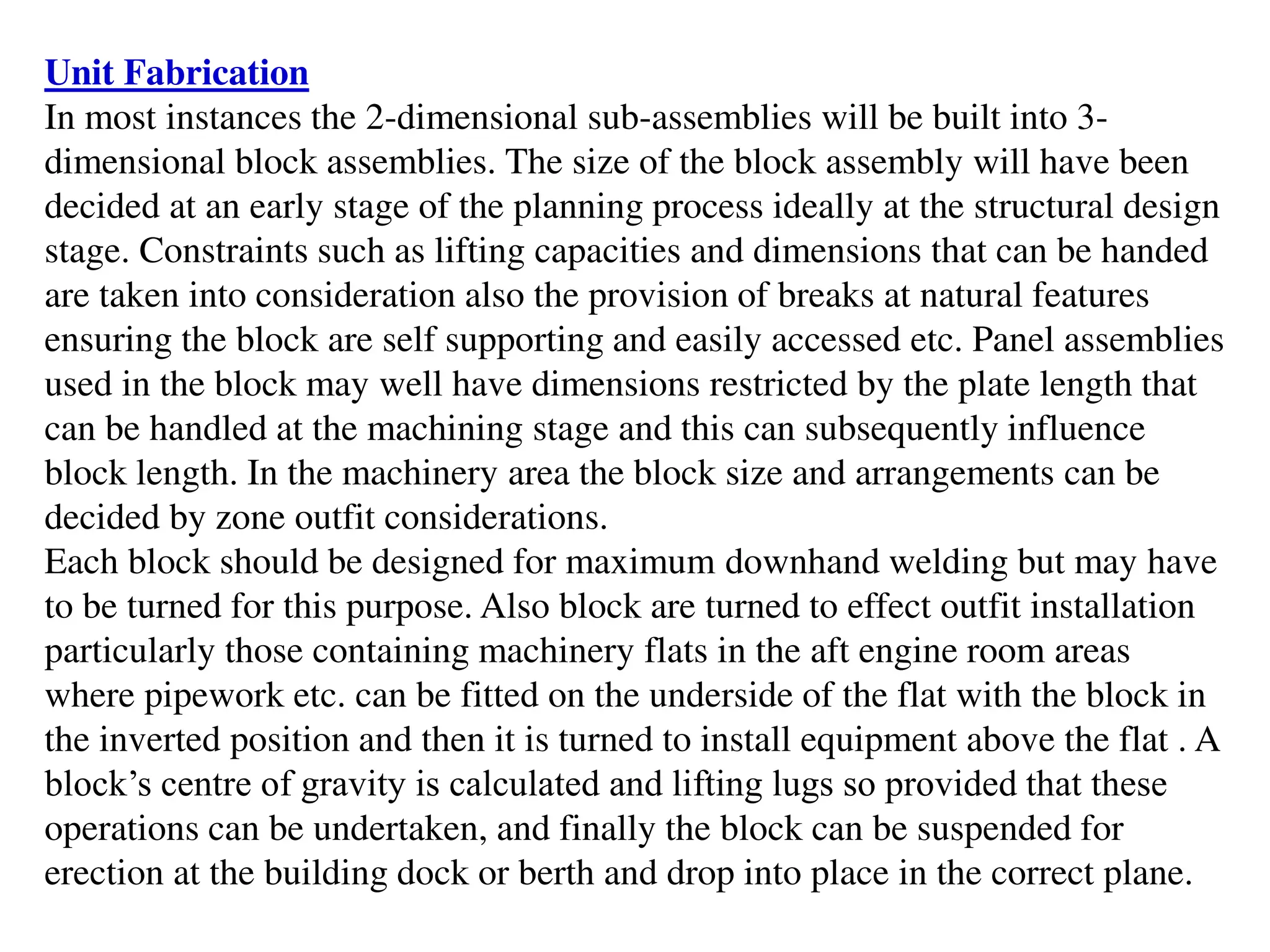 Unit Fabrication
In most instances the 2-dimensional sub-assemblies will be built into 3-
dimensional block assemblies. The size of the block assembly will have been
decided at an early stage of the planning process ideally at the structural design
stage. Constraints such as lifting capacities and dimensions that can be handed
are taken into consideration also the provision of breaks at natural features
ensuring the block are self supporting and easily accessed etc. Panel assemblies
used in the block may well have dimensions restricted by the plate length that
can be handled at the machining stage and this can subsequently influence
block length. In the machinery area the block size and arrangements can be
decided by zone outfit considerations.
Each block should be designed for maximum downhand welding but may have
to be turned for this purpose. Also block are turned to effect outfit installation
particularly those containing machinery flats in the aft engine room areas
where pipework etc. can be fitted on the underside of the flat with the block in
the inverted position and then it is turned to install equipment above the flat . A
block’s centre of gravity is calculated and lifting lugs so provided that these
operations can be undertaken, and finally the block can be suspended for
erection at the building dock or berth and drop into place in the correct plane.
 