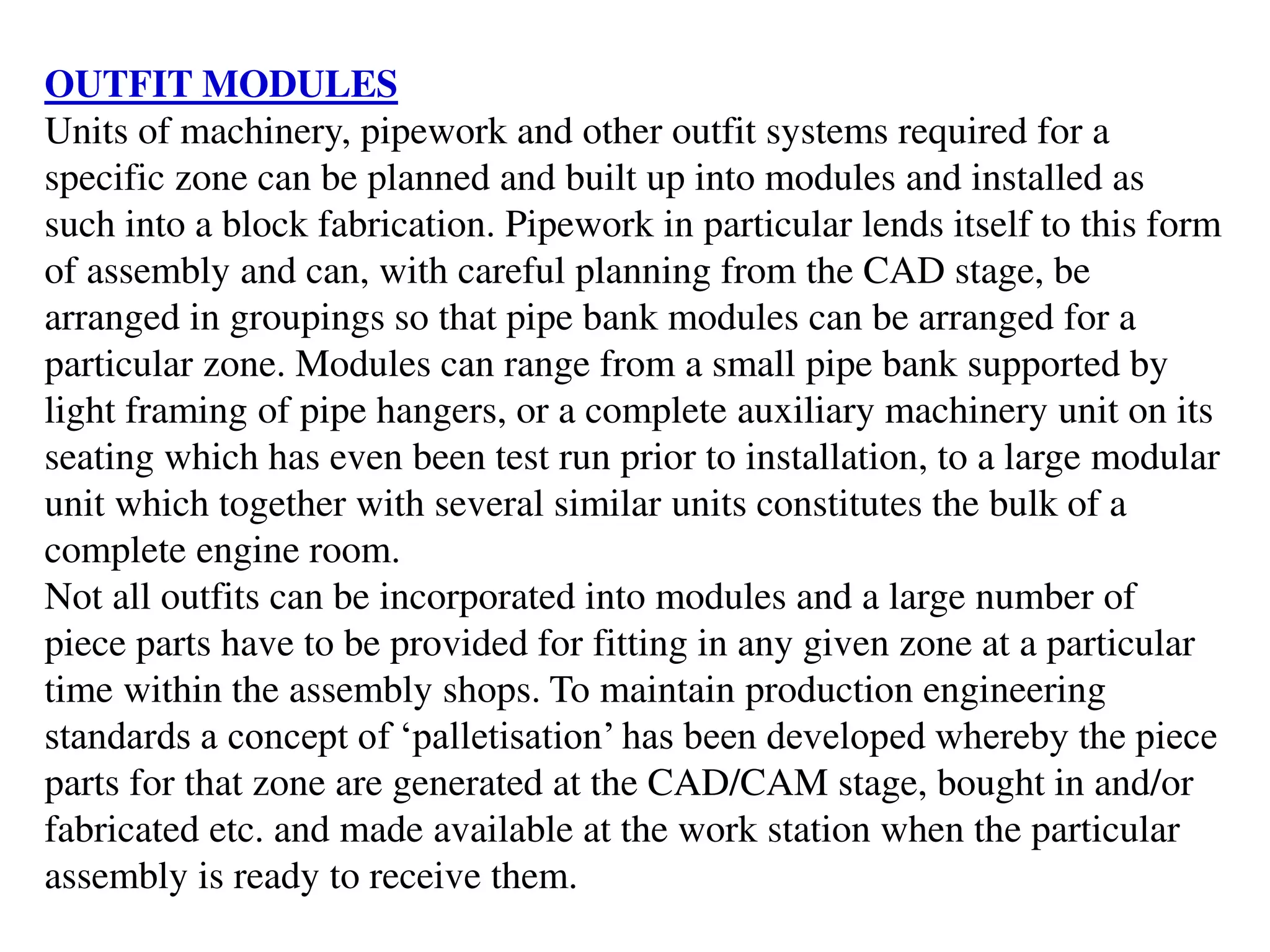 OUTFIT MODULES
Units of machinery, pipework and other outfit systems required for a
specific zone can be planned and built up into modules and installed as
such into a block fabrication. Pipework in particular lends itself to this form
of assembly and can, with careful planning from the CAD stage, be
arranged in groupings so that pipe bank modules can be arranged for a
particular zone. Modules can range from a small pipe bank supported by
light framing of pipe hangers, or a complete auxiliary machinery unit on its
seating which has even been test run prior to installation, to a large modular
unit which together with several similar units constitutes the bulk of a
complete engine room.
Not all outfits can be incorporated into modules and a large number of
piece parts have to be provided for fitting in any given zone at a particular
time within the assembly shops. To maintain production engineering
standards a concept of ‘palletisation’ has been developed whereby the piece
parts for that zone are generated at the CAD/CAM stage, bought in and/or
fabricated etc. and made available at the work station when the particular
assembly is ready to receive them.
 