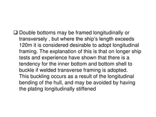  Double bottoms may be framed longitudinally or
transversely , but where the ship’s length exceeds
120m it is considered desirable to adopt longitudinal
framing. The explanation of this is that on longer ship
tests and experience have shown that there is a
tendency for the inner bottom and bottom shell to
buckle if welded transverse framing is adopted.
This buckling occurs as a result of the longitudinal
bending of the hull, and may be avoided by having
the plating longitudinally stiffened
 