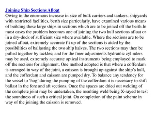 Joining Ship Sections Afloat
Owing to the enormous increase in size of bulk carriers and tankers, shipyards
with restricted facilities, berth size particularly, have examined various means
of building these large ships in sections which are to be joined off the berth.In
most cases the problem becomes one of joining the two hull sections afloat or
in a dry-dock of sufficient size where available. Where the sections are to be
joined afloat, extremely accurate fit up of the sections is aided by the
possibilities of ballasting the two ship halves. The two sections may then be
pulled together by tackles; and for the finer adjustments hydraulic cylinders
may be used, extremely accurate optical instruments being employed to mark
off the sections for alignment. One method adopted is that where a cofferdam
is arranged in way of the joint, a caisson is brought up against the ship’s hull,
and the cofferdam and caisson are pumped dry. To balance any tendency for
the vessel to ‘hog’ during the pumping of the cofferdam it is necessary to shift
ballast in the fore and aft sections. Once the spaces are dried out welding of
the complete joint may be undertaken, the resulting weld being X-rayed to test
the soundness of such a critical joint. On completion of the paint scheme in
way of the joining the caisson is removed.
 