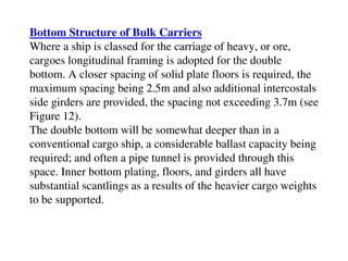 Bottom Structure of Bulk Carriers
Where a ship is classed for the carriage of heavy, or ore,
cargoes longitudinal framing is adopted for the double
bottom. A closer spacing of solid plate floors is required, the
maximum spacing being 2.5m and also additional intercostals
side girders are provided, the spacing not exceeding 3.7m (see
Figure 12).
The double bottom will be somewhat deeper than in a
conventional cargo ship, a considerable ballast capacity being
required; and often a pipe tunnel is provided through this
space. Inner bottom plating, floors, and girders all have
substantial scantlings as a results of the heavier cargo weights
to be supported.
 