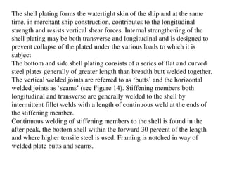 The shell plating forms the watertight skin of the ship and at the same
time, in merchant ship construction, contributes to the longitudinal
strength and resists vertical shear forces. Internal strengthening of the
shell plating may be both transverse and longitudinal and is designed to
prevent collapse of the plated under the various loads to which it is
subject
The bottom and side shell plating consists of a series of flat and curved
steel plates generally of greater length than breadth butt welded together.
The vertical welded joints are referred to as ‘butts’ and the horizontal
welded joints as ‘seams’ (see Figure 14). Stiffening members both
longitudinal and transverse are generally welded to the shell by
intermittent fillet welds with a length of continuous weld at the ends of
the stiffening member.
Continuous welding of stiffening members to the shell is found in the
after peak, the bottom shell within the forward 30 percent of the length
and where higher tensile steel is used. Framing is notched in way of
welded plate butts and seams.
 