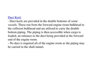 Duct Keel:
- Duct keels are provided in the double bottoms of some
vessels. These run from the forward engine room bulkhead to
the collision bulkhead and are utilised to carry the double
bottom piping. The piping is then accessible when cargo is
loaded, an entrance to the duct being provided at the forward
end of the engine room.
- No duct is required aft of the engine room as the piping may
be carried in the shaft tunnel.
 