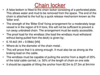 Chain locker
• A false bottom is fitted to the chain locker consisting of a perforated plate.
This allows water and mud to be removed from the space. The end of the
chain is attached to the hull by a quick release mechanism known as the
'bitter end'.
• The strength of the 'Bitter End' fixing arrangement for a moderately large
vessel is in the region of 6 Н tons, this will not be sufficient to prevent a
run away unbraked chain. The arrangement must be easily accessible.
• The proof load for the windlass (the load the windlass must withstand
without being pulled from the deck) is given by;
• 6.18 dc2 (44 + 0.08dc) [kN]
• Where dc is the diameter of the chain metal .
• This will prove that it is strong enough. It must also be as strong as the
braking load on the cable.
• The windlass must be capable of pulling the anchor from a depth of 25%
of the total cable carried, i.e. 50% of the length of chain on one side
• It should be capable of lifting the anchor from 82.5m to 27.5m at 9m/min
 