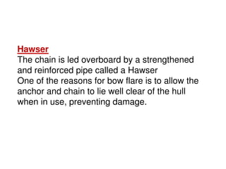 Hawser
The chain is led overboard by a strengthened
and reinforced pipe called a Hawser
One of the reasons for bow flare is to allow the
anchor and chain to lie well clear of the hull
when in use, preventing damage.
 