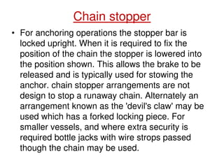 Chain stopper
• For anchoring operations the stopper bar is
locked upright. When it is required to fix the
position of the chain the stopper is lowered into
the position shown. This allows the brake to be
released and is typically used for stowing the
anchor. chain stopper arrangements are not
design to stop a runaway chain. Alternately an
arrangement known as the 'devil's claw' may be
used which has a forked locking piece. For
smaller vessels, and where extra security is
required bottle jacks with wire strops passed
though the chain may be used.
 