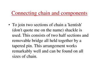 Connecting chain and components
• To join two sections of chain a 'kentish'
(don't quote me on the name) shackle is
used. This consists of two half sections and
removable bridge all held together by a
tapered pin. This arrangement works
remarkably well and can be found on all
sizes of chain.
 