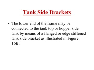 Tank Side Brackets
• The lower end of the frame may be
connected to the tank top or hopper side
tank by means of a flanged or edge stiffened
tank side bracket as illustrated in Figure
16B.
 