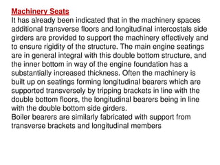 Machinery Seats
It has already been indicated that in the machinery spaces
additional transverse floors and longitudinal intercostals side
girders are provided to support the machinery effectively and
to ensure rigidity of the structure. The main engine seatings
are in general integral with this double bottom structure, and
the inner bottom in way of the engine foundation has a
substantially increased thickness. Often the machinery is
built up on seatings forming longitudinal bearers which are
supported transversely by tripping brackets in line with the
double bottom floors, the longitudinal bearers being in line
with the double bottom side girders.
Boiler bearers are similarly fabricated with support from
transverse brackets and longitudinal members
 