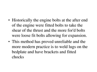 • Historically the engine bolts at the after end
of the engine were fitted bolts to take the
shear of the thrust and the more for'd bolts
were loose fit bolts allowing for expansion.
• This method has proved unreliable and the
more modern practice is to weld lugs on the
bedplate and have brackets and fitted
chocks
 