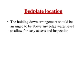 Bedplate location
• The holding down arrangement should be
arranged to be above any bilge water level
to allow for easy access and inspection
 