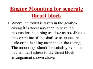 Engine Mounting for seperate
thrust block
• Where the thrust is taken in the gearbox
casing it is necessary then to have the
mounts for the casing as close as possible to
the centreline of the shaft so as to ensure
little or no bending moment on the casing.
The mountings should be suitably extended
in a similar fashion to the thrust block
arrangement shown above
 