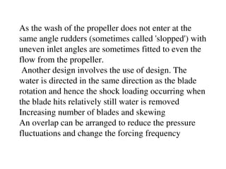 As the wash of the propeller does not enter at the
same angle rudders (sometimes called 'slopped') with
uneven inlet angles are sometimes fitted to even the
flow from the propeller.
Another design involves the use of design. The
water is directed in the same direction as the blade
rotation and hence the shock loading occurring when
the blade hits relatively still water is removed
Increasing number of blades and skewing
An overlap can be arranged to reduce the pressure
fluctuations and change the forcing frequency
 
