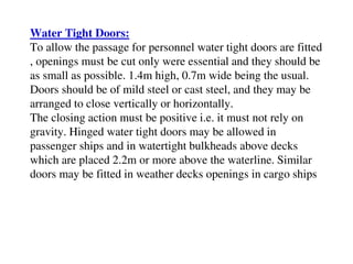 Water Tight Doors:
To allow the passage for personnel water tight doors are fitted
, openings must be cut only were essential and they should be
as small as possible. 1.4m high, 0.7m wide being the usual.
Doors should be of mild steel or cast steel, and they may be
arranged to close vertically or horizontally.
The closing action must be positive i.e. it must not rely on
gravity. Hinged water tight doors may be allowed in
passenger ships and in watertight bulkheads above decks
which are placed 2.2m or more above the waterline. Similar
doors may be fitted in weather decks openings in cargo ships
 
