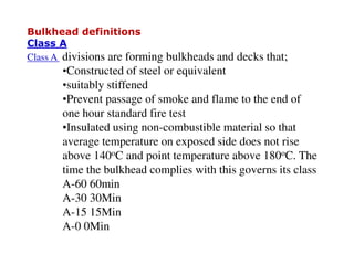 Bulkhead definitions
Class A
Class A divisions are forming bulkheads and decks that;
•Constructed of steel or equivalent
•suitably stiffened
•Prevent passage of smoke and flame to the end of
one hour standard fire test
•Insulated using non-combustible material so that
average temperature on exposed side does not rise
above 140oC and point temperature above 180oC. The
time the bulkhead complies with this governs its class
A-60 60min
A-30 30Min
A-15 15Min
A-0 0Min
 