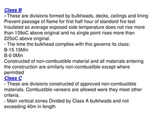 Class B
- These are divisions formed by bulkheads, decks, ceilings and lining
Prevent passage of flame for first half hour of standard fire test
Insulated so average exposed side temperature does not rise more
than 139oC above original and no single point rises more than
225oC above original.
- The time the bulkhead complies with this governs its class:
B-15 15Min
B-0 0Min
Constructed of non-combustible material and all materials entering
the construction are similarly non-combustible except where
permitted
Class C
- These are divisions constructed of approved non-combustible
materials. Combustible veneers are allowed were they meet other
criteria.
- Main vertical zones Divided by Class A bulkheads and not
exceeding 40m in length
 