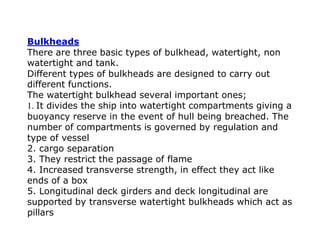 Bulkheads
There are three basic types of bulkhead, watertight, non
watertight and tank.
Different types of bulkheads are designed to carry out
different functions.
The watertight bulkhead several important ones;
1. It divides the ship into watertight compartments giving a
buoyancy reserve in the event of hull being breached. The
number of compartments is governed by regulation and
type of vessel
2. cargo separation
3. They restrict the passage of flame
4. Increased transverse strength, in effect they act like
ends of a box
5. Longitudinal deck girders and deck longitudinal are
supported by transverse watertight bulkheads which act as
pillars
 