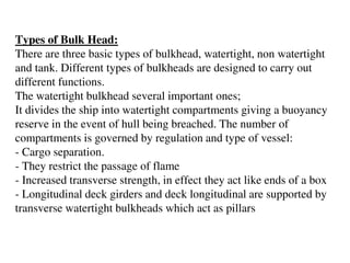 Types of Bulk Head:
There are three basic types of bulkhead, watertight, non watertight
and tank. Different types of bulkheads are designed to carry out
different functions.
The watertight bulkhead several important ones;
It divides the ship into watertight compartments giving a buoyancy
reserve in the event of hull being breached. The number of
compartments is governed by regulation and type of vessel:
- Cargo separation.
- They restrict the passage of flame
- Increased transverse strength, in effect they act like ends of a box
- Longitudinal deck girders and deck longitudinal are supported by
transverse watertight bulkheads which act as pillars
 