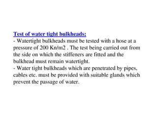 Test of water tight bulkheads:
- Watertight bulkheads must be tested with a hose at a
pressure of 200 Kn/m2 . The test being carried out from
the side on which the stiffeners are fitted and the
bulkhead must remain watertight.
- Water tight bulkheads which are penetrated by pipes,
cables etc. must be provided with suitable glands which
prevent the passage of water.
 
