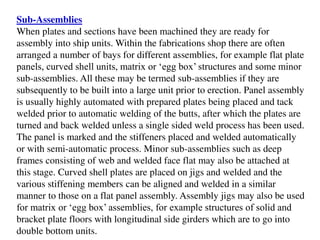 Sub-Assemblies
When plates and sections have been machined they are ready for
assembly into ship units. Within the fabrications shop there are often
arranged a number of bays for different assemblies, for example flat plate
panels, curved shell units, matrix or ‘egg box’ structures and some minor
sub-assemblies. All these may be termed sub-assemblies if they are
subsequently to be built into a large unit prior to erection. Panel assembly
is usually highly automated with prepared plates being placed and tack
welded prior to automatic welding of the butts, after which the plates are
turned and back welded unless a single sided weld process has been used.
The panel is marked and the stiffeners placed and welded automatically
or with semi-automatic process. Minor sub-assemblies such as deep
frames consisting of web and welded face flat may also be attached at
this stage. Curved shell plates are placed on jigs and welded and the
various stiffening members can be aligned and welded in a similar
manner to those on a flat panel assembly. Assembly jigs may also be used
for matrix or ‘egg box’ assemblies, for example structures of solid and
bracket plate floors with longitudinal side girders which are to go into
double bottom units.
 