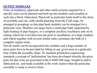 OUTFIT MODULES
Units of machinery, pipework and other outfit systems required for a
specific zone can be planned and built up into modules and installed as
such into a block fabrication. Pipework in particular lends itself to this form
of assembly and can, with careful planning from the CAD stage, be
arranged in groupings so that pipe bank modules can be arranged for a
particular zone. Modules can range from a small pipe bank supported by
light framing of pipe hangers, or a complete auxiliary machinery unit on its
seating which has even been test run prior to installation, to a large modular
unit which together with several similar units constitutes the bulk of a
complete engine room.
Not all outfits can be incorporated into modules and a large number of
piece parts have to be provided for fitting in any given zone at a particular
time within the assembly shops. To maintain production engineering
standards a concept of ‘palletisation’ has been developed whereby the piece
parts for that zone are generated at the CAD/CAM stage, bought in and/or
fabricated etc. and made available at the work station when the particular
assembly is ready to receive them.
 
