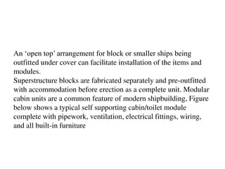 An ‘open top’ arrangement for block or smaller ships being
outfitted under cover can facilitate installation of the items and
modules.
Superstructure blocks are fabricated separately and pre-outfitted
with accommodation before erection as a complete unit. Modular
cabin units are a common feature of modern shipbuilding, Figure
below shows a typical self supporting cabin/toilet module
complete with pipework, ventilation, electrical fittings, wiring,
and all built-in furniture
 