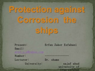 Protection against
Corrosion the
ships
Present: Erfan Zaker Esfahani
Email:
aref_z_e@yahoo.com
Number: ---------------
Lecturer: Dr. shams
University: najaf abad
university of
iran-esfahan
 