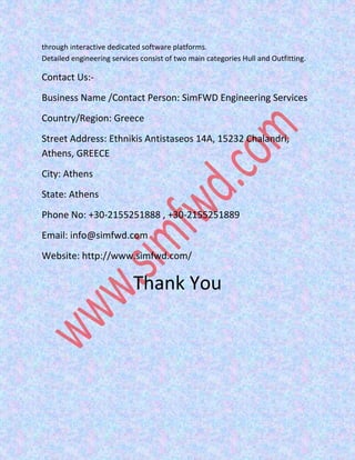 through interactive dedicated software platforms.
Detailed engineering services consist of two main categories Hull and Outfitting.
Contact Us:-
Business Name /Contact Person: SimFWD Engineering Services
Country/Region: Greece
Street Address: Ethnikis Antistaseos 14A, 15232 Chalandri,
Athens, GREECE
City: Athens
State: Athens
Phone No: +30-2155251888 , +30-2155251889
Email: info@simfwd.com
Website: http://www.simfwd.com/
Thank You
 