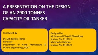 Supervised by
Dr. Md. Sadiqul Baree
Professor
Department of Naval Architecture &
Marine Engineering , BUET
Designed by
Mohammad Kifayath Chowdhury
Student No: 1112023
Mahmudur Rahman
Student No: 1112049
 