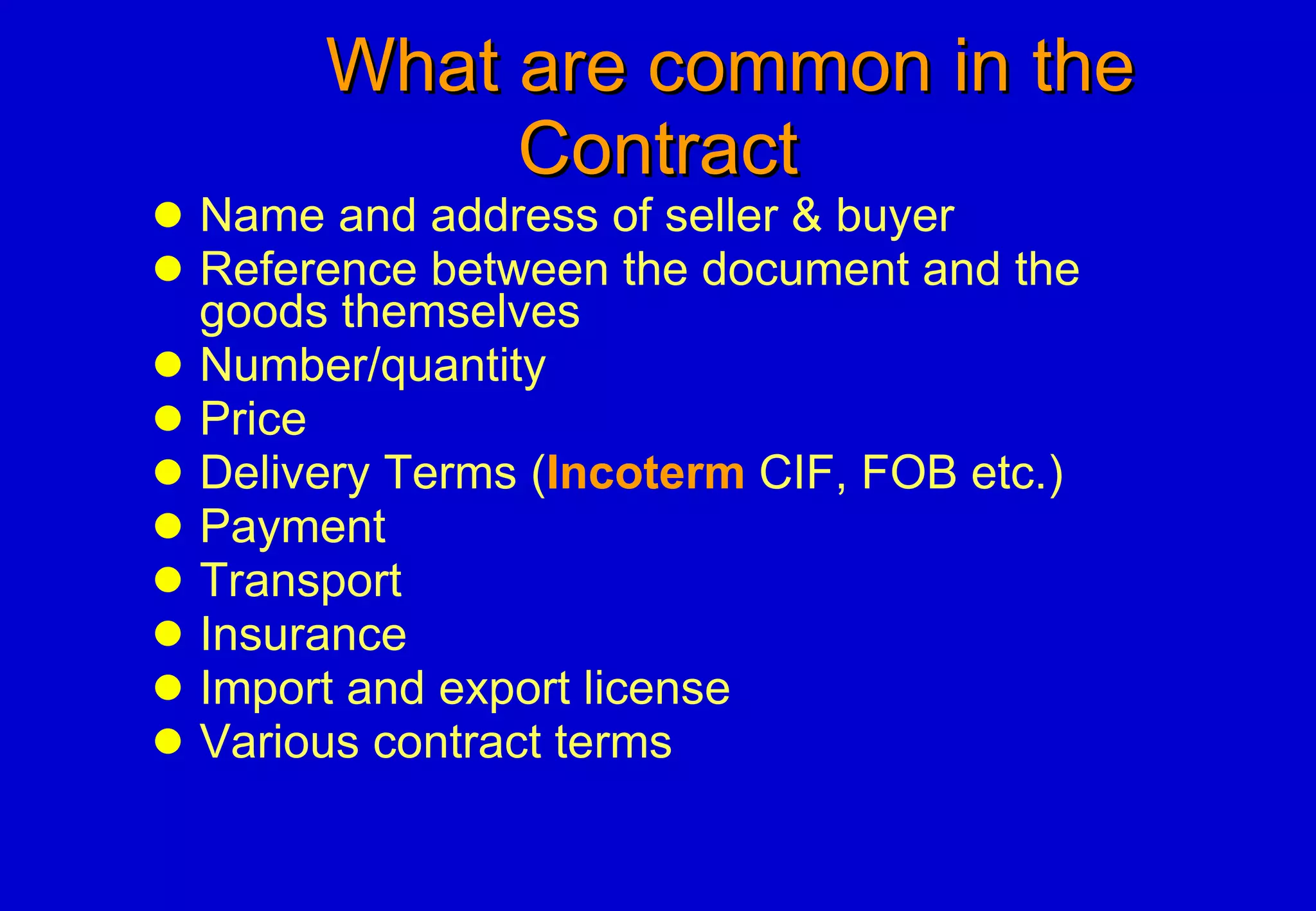 What are common in the Contract Name and address of seller & buyer Reference between the document and the goods themselves Number/quantity Price Delivery Terms ( Incoterm  CIF, FOB etc.) Payment Transport Insurance Import and export license Various contract terms 