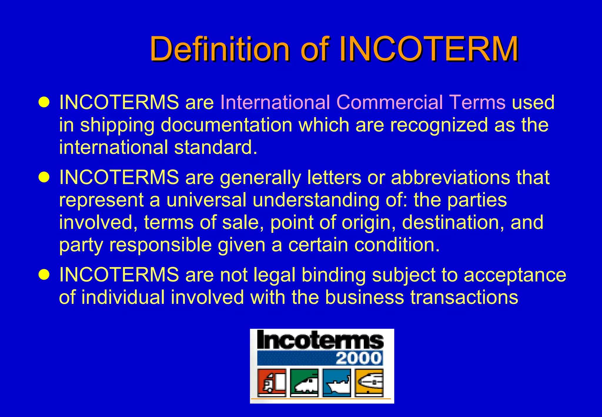 Definition of INCOTERM INCOTERMS are  International Commercial Terms  used in shipping documentation which are recognized as the international standard. INCOTERMS are generally letters or abbreviations that represent a universal understanding of: the parties involved, terms of sale, point of origin, destination, and party responsible given a certain condition. INCOTERMS are not legal binding subject to acceptance of individual involved with the business transactions 