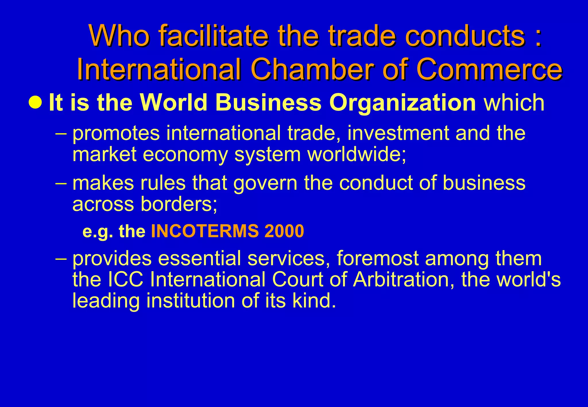 Who facilitate the trade conducts :    International Chamber of Commerce It is the World Business Organization  which promotes international trade, investment and the market economy system worldwide;  makes rules that govern the conduct of business across borders; e.g. the  INCOTERMS 2000 provides essential services, foremost among them the ICC International Court of Arbitration, the world's leading institution of its kind.  
