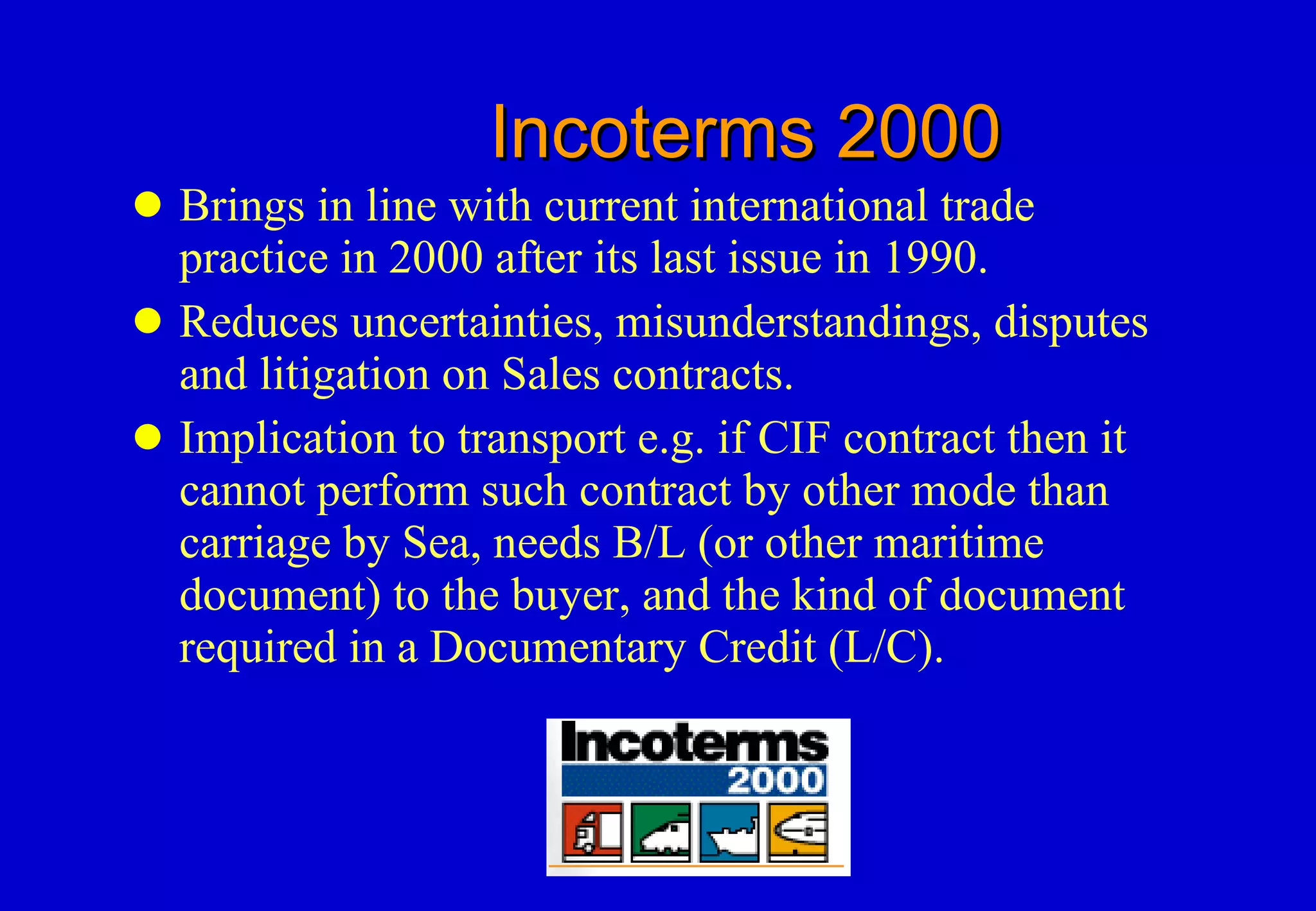 Incoterms 2000 Brings in line with current international trade practice in 2000 after its last issue in 1990. Reduces uncertainties, misunderstandings, disputes and litigation on Sales contracts. Implication to transport e.g. if CIF contract then it cannot perform such contract by other mode than carriage by Sea, needs B/L (or other maritime document) to the buyer, and the kind of document required in a Documentary Credit (L/C).  