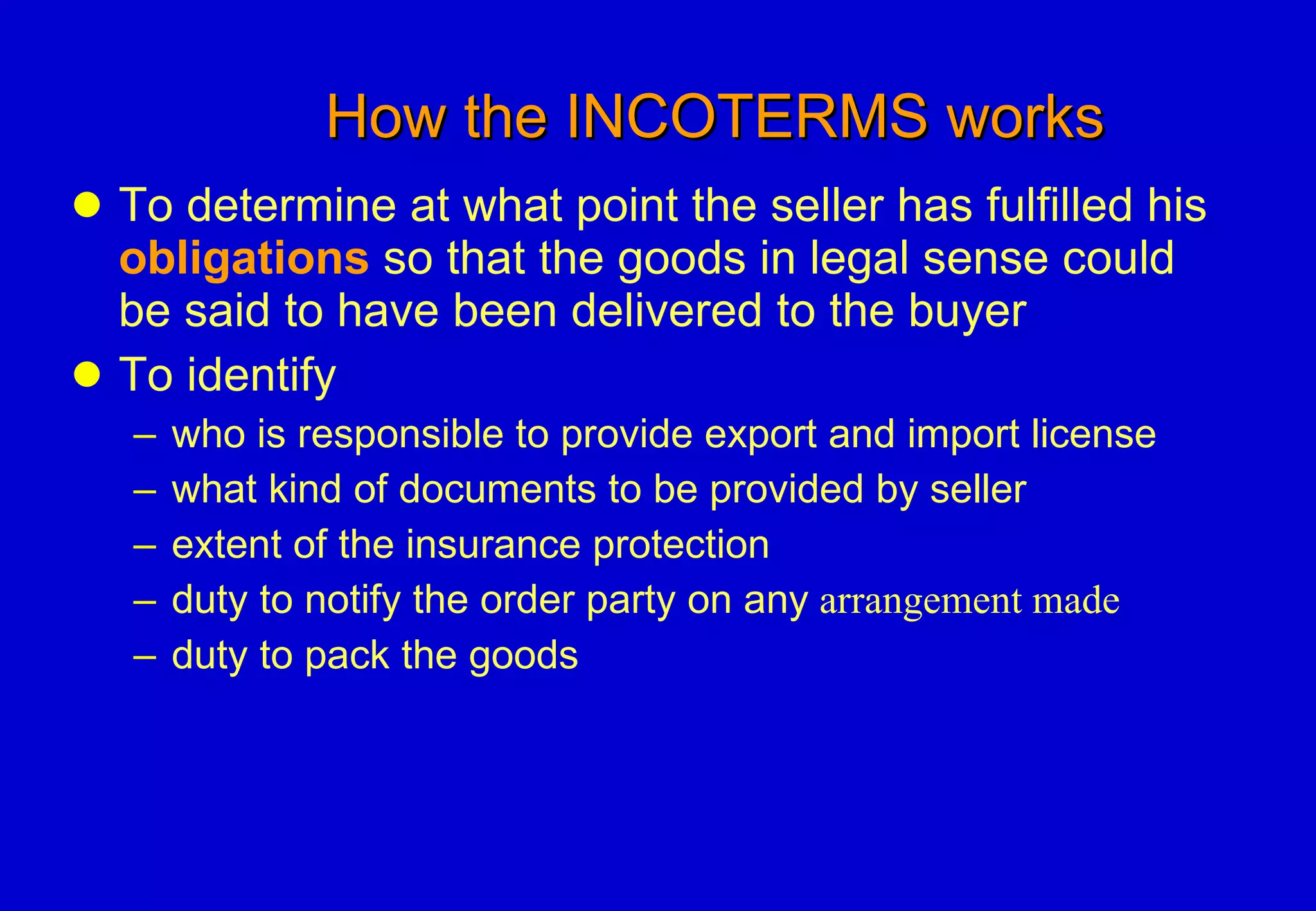 How the INCOTERMS works To determine at what point the seller has fulfilled his  obligations  so that the goods in legal sense could be said to have been delivered to the buyer To identify who is responsible to provide export and import license what kind of documents to be provided by seller extent of the insurance protection duty to notify the order party on any  arrangement made duty to pack the goods 