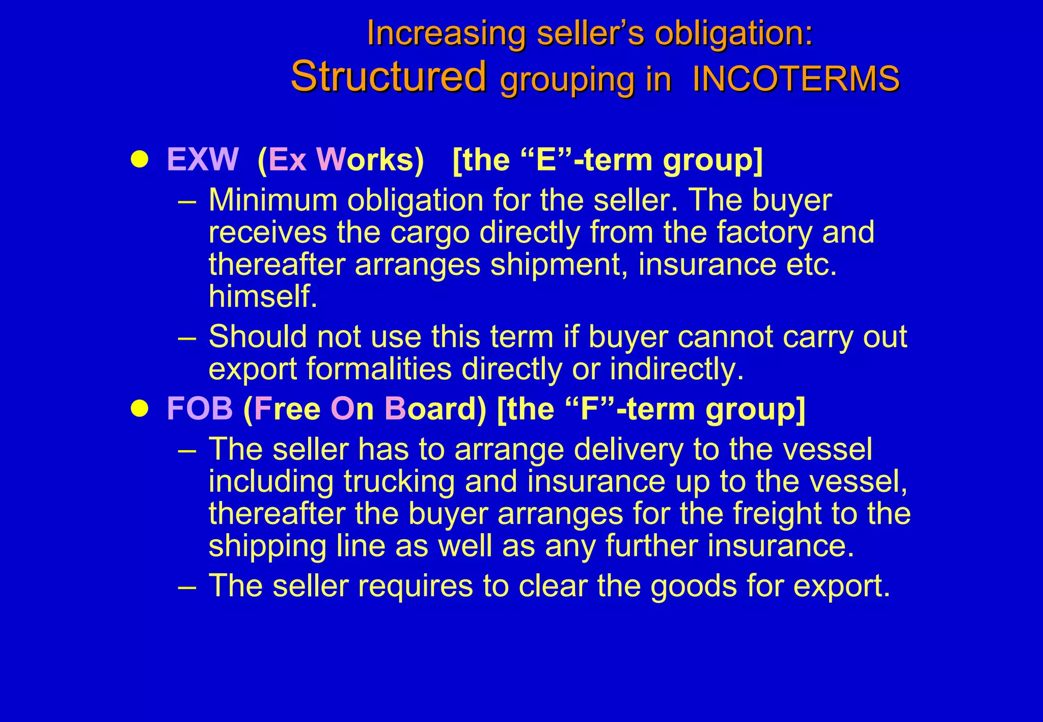 Increasing seller’s obligation:   Structured  grouping in  INCOTERMS EXW   ( Ex W orks)  [the “E”-term group] Minimum obligation for the seller. The buyer receives the cargo directly from the factory and thereafter arranges shipment, insurance etc. himself. Should not use this term if buyer cannot carry out export formalities directly or indirectly. FOB  ( F ree  O n  B oard) [the “F”-term group] The seller has to arrange delivery to the vessel including trucking and insurance up to the vessel, thereafter the buyer arranges for the freight to the shipping line as well as any further insurance.  The seller requires to clear the goods for export. 