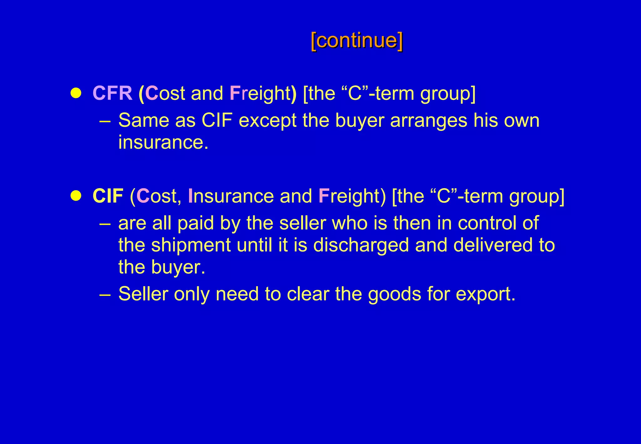 [continue]   CFR  ( C ost and  F r eight )  [the “C”-term group] Same as CIF except the buyer arranges his own insurance.  CIF  ( C ost,  I nsurance and  F reight) [the “C”-term group] are all paid by the seller who is then in control of the shipment until it is discharged and delivered to the buyer. Seller only need to clear the goods for export. 