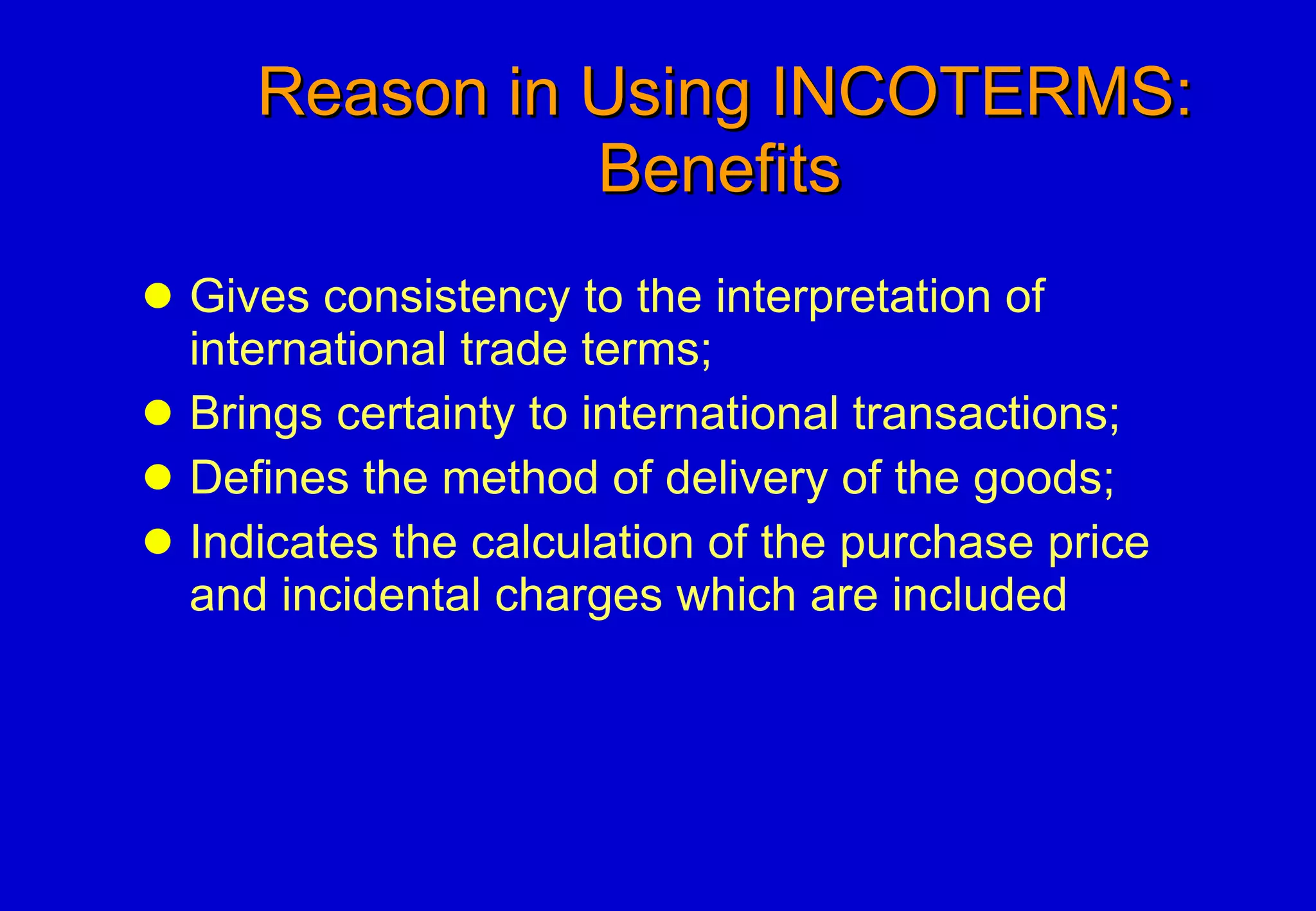 Reason in Using INCOTERMS:   Benefits Gives consistency to the interpretation of international trade terms;  Brings certainty to international transactions;  Defines the method of delivery of the goods;  Indicates the calculation of the purchase price and incidental charges which are included 