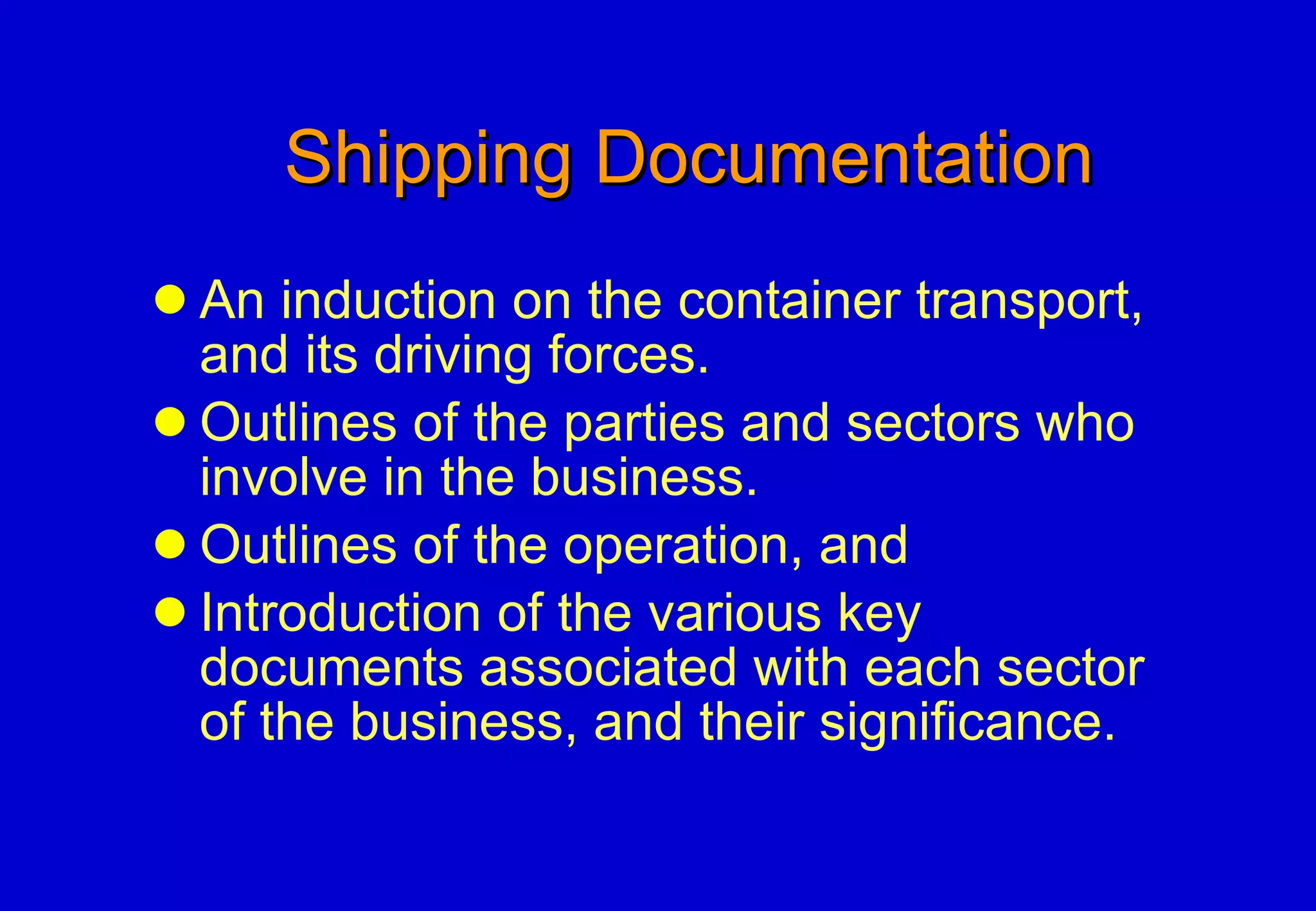 Shipping Documentation An induction on the container transport, and its driving forces. Outlines of the parties and sectors who involve in the business. Outlines of the operation, and Introduction of the various key documents associated with each sector of the business, and their significance. 