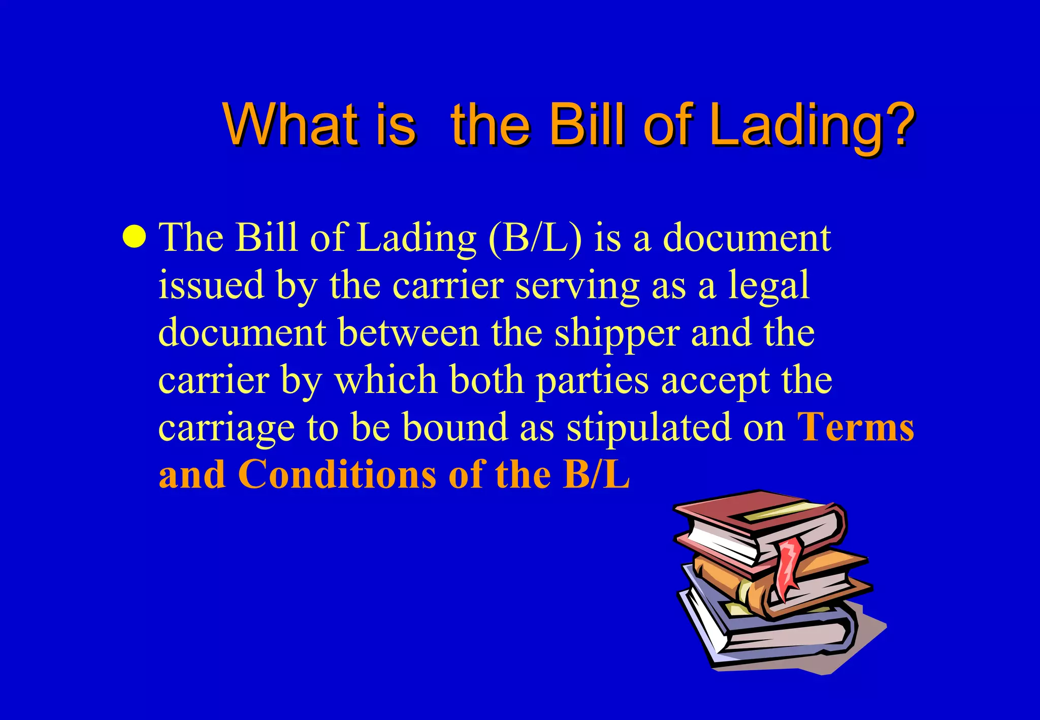 What is  the Bill of Lading? The Bill of Lading (B/L) is a document issued by the carrier serving as a legal document between the shipper and the carrier by which both parties accept the  carriage to be bound as stipulated on  Terms and Conditions of the B/L 