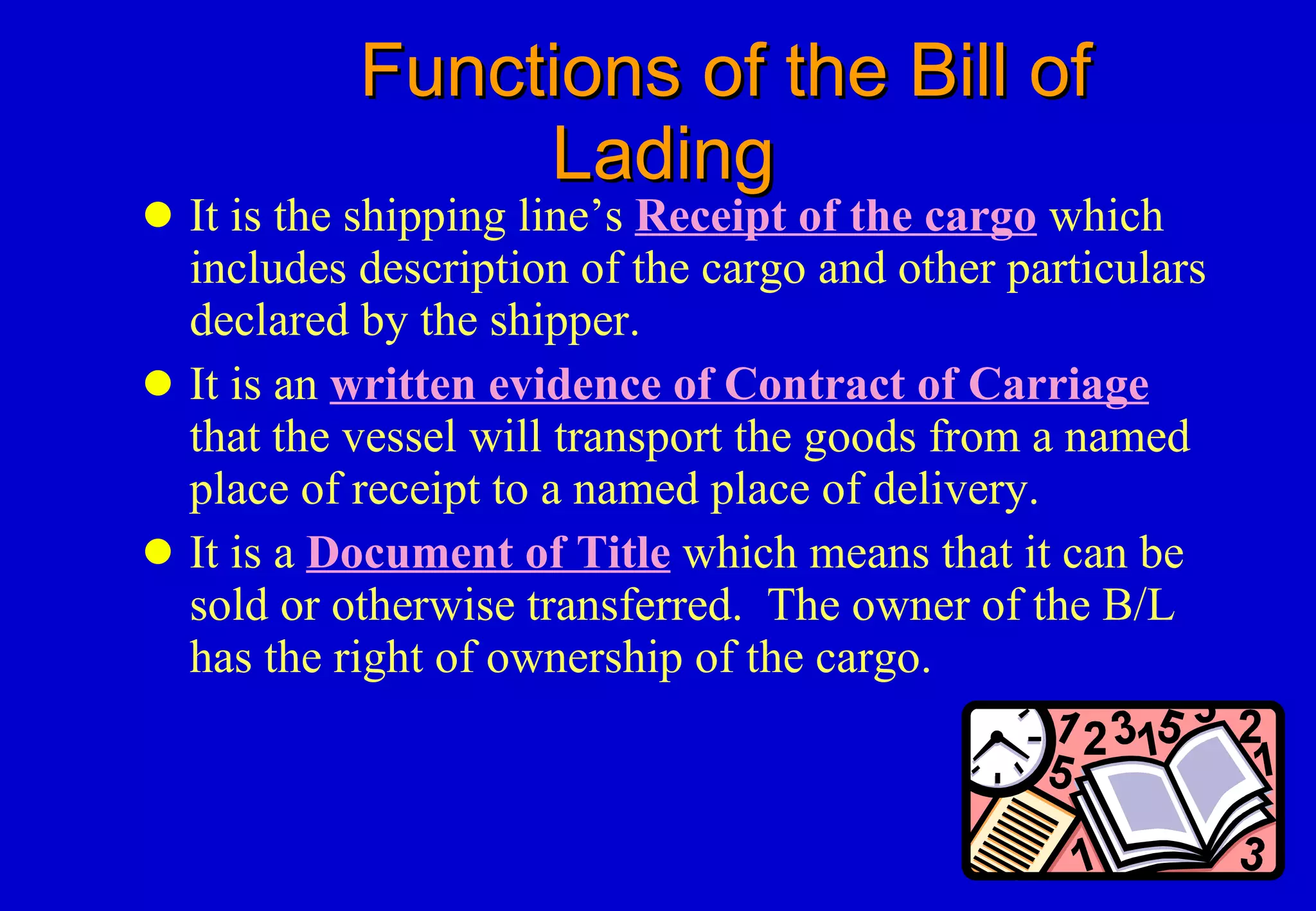 Functions of the Bill of Lading It is the shipping line’s  Receipt of the cargo  which includes description of the cargo and other particulars declared by the shipper. It is an  written evidence of Contract of Carriage   that the vessel will transport the goods from a named place of receipt to a named place of delivery. It is a  Document of Title  which means that it can be sold or otherwise transferred.  The owner of the B/L has the right of ownership of the cargo. 