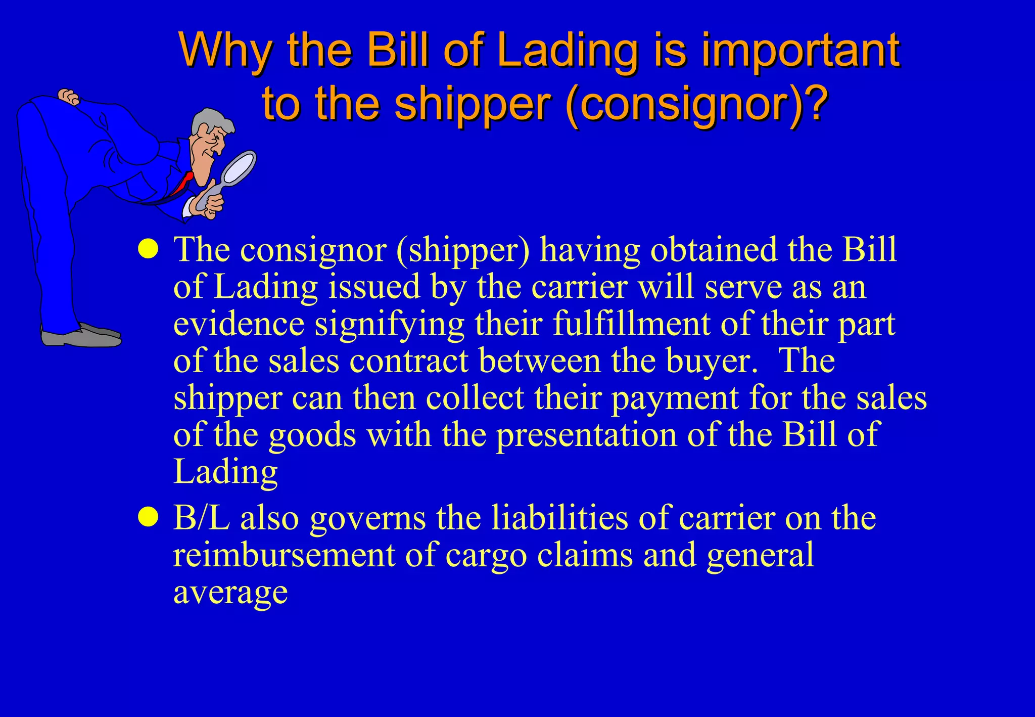 Why the Bill of Lading is important    to the shipper (consignor)? The consignor (shipper) having obtained the Bill of Lading issued by the carrier will serve as an evidence signifying their fulfillment of their part of the sales contract between the buyer.  The shipper can then collect their payment for the sales of the goods with the presentation of the Bill of Lading  B/L also governs the liabilities of carrier on the reimbursement of cargo claims and general average 