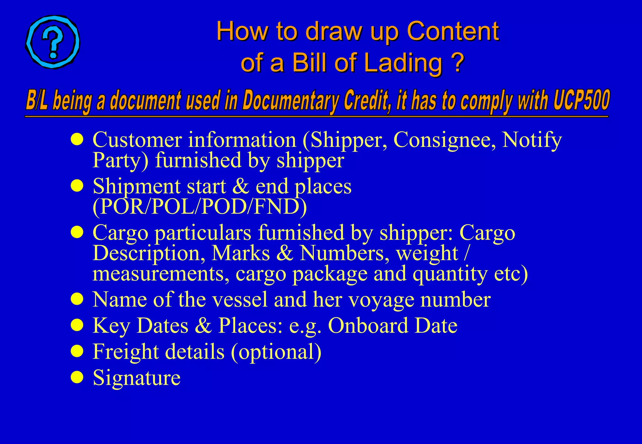 How to draw up Content    of a Bill of Lading ? Customer information (Shipper, Consignee, Notify Party) furnished by shipper Shipment start & end places (POR/POL/POD/FND) Cargo particulars furnished by shipper: Cargo Description, Marks & Numbers, weight / measurements, cargo package and quantity etc) Name of the vessel and her voyage number Key Dates & Places: e.g. Onboard Date  Freight details (optional) Signature 