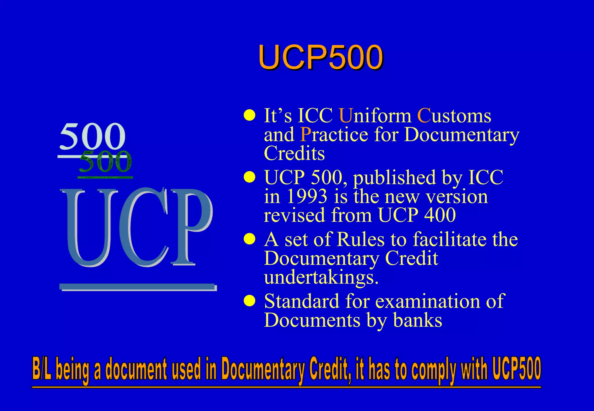 UCP500 It’s ICC  U niform  C ustoms and  P ractice for Documentary Credits UCP 500, published by ICC in 1993 is the new version revised from UCP 400 A set of Rules to facilitate the Documentary Credit undertakings. Standard for examination of Documents by banks 
