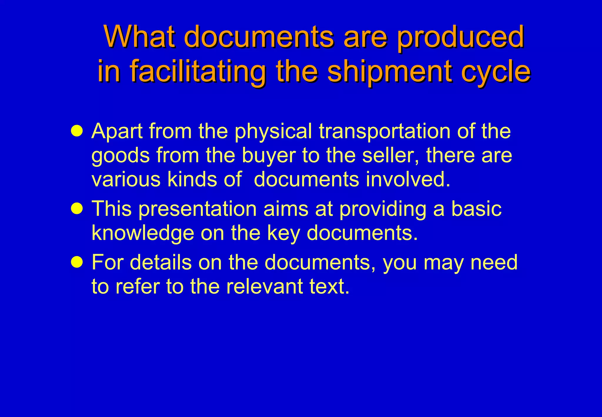 What documents are produced   in facilitating the shipment cycle Apart from the physical transportation of the goods from the buyer to the seller, there are various kinds of  documents involved. This presentation aims at providing a basic knowledge on the key documents. For details on the documents, you may need to refer to the relevant text. 