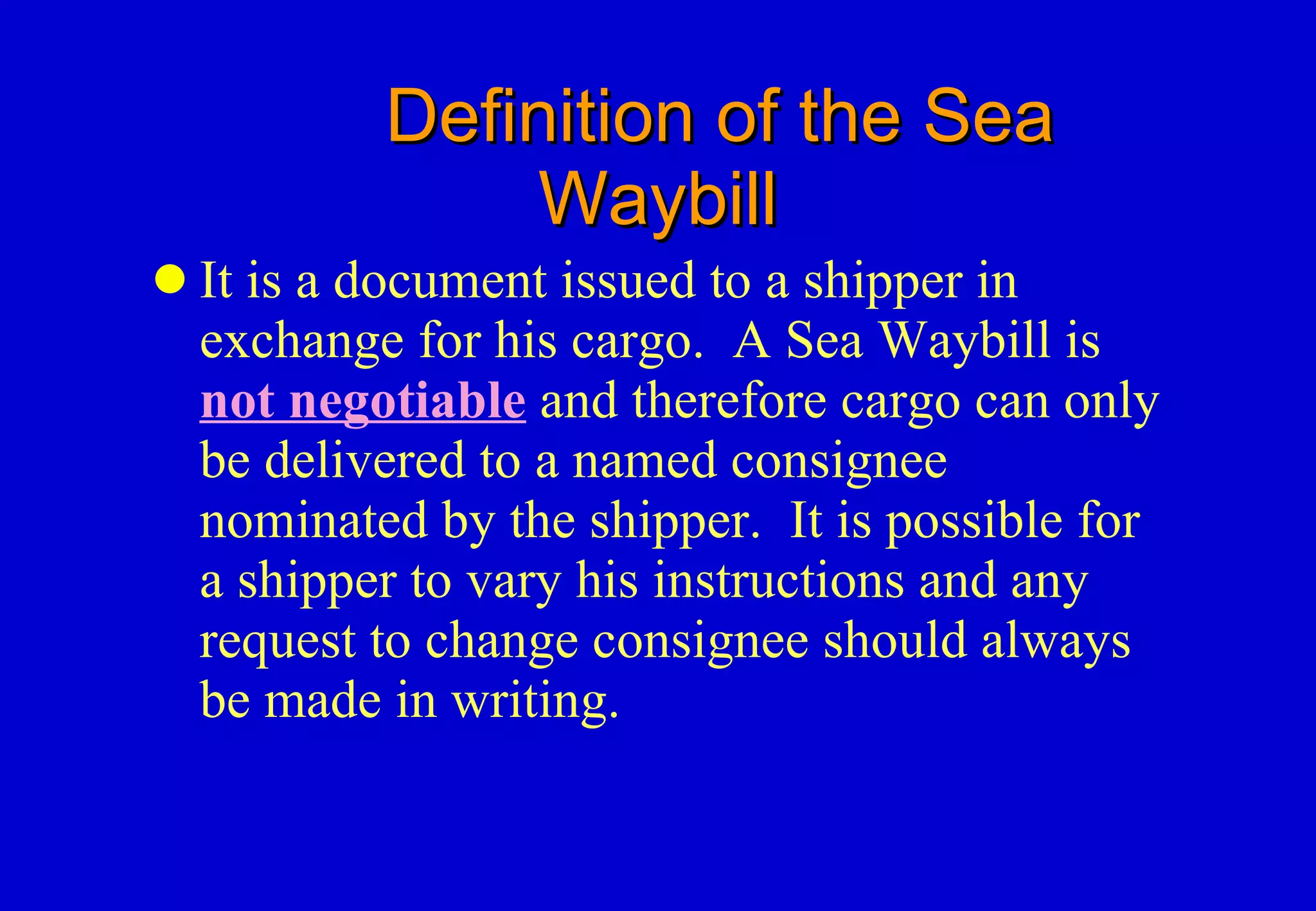Definition of the Sea Waybill It is a document issued to a shipper in exchange for his cargo.  A Sea Waybill is  not negotiable  and therefore cargo can only be delivered to a named consignee nominated by the shipper.  It is possible for a shipper to vary his instructions and any request to change consignee should always be made in writing. 