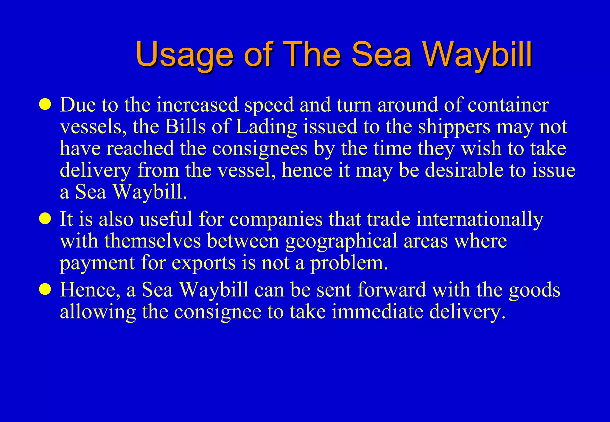 Usage of The Sea Waybill Due to the increased speed and turn around of container vessels, the Bills of Lading issued to the shippers may not have reached the consignees by the time they wish to take delivery from the vessel, hence it may be desirable to issue a Sea Waybill. It is also useful for companies that trade internationally with themselves between geographical areas where payment for exports is not a problem. Hence, a Sea Waybill can be sent forward with the goods allowing the consignee to take immediate delivery. 