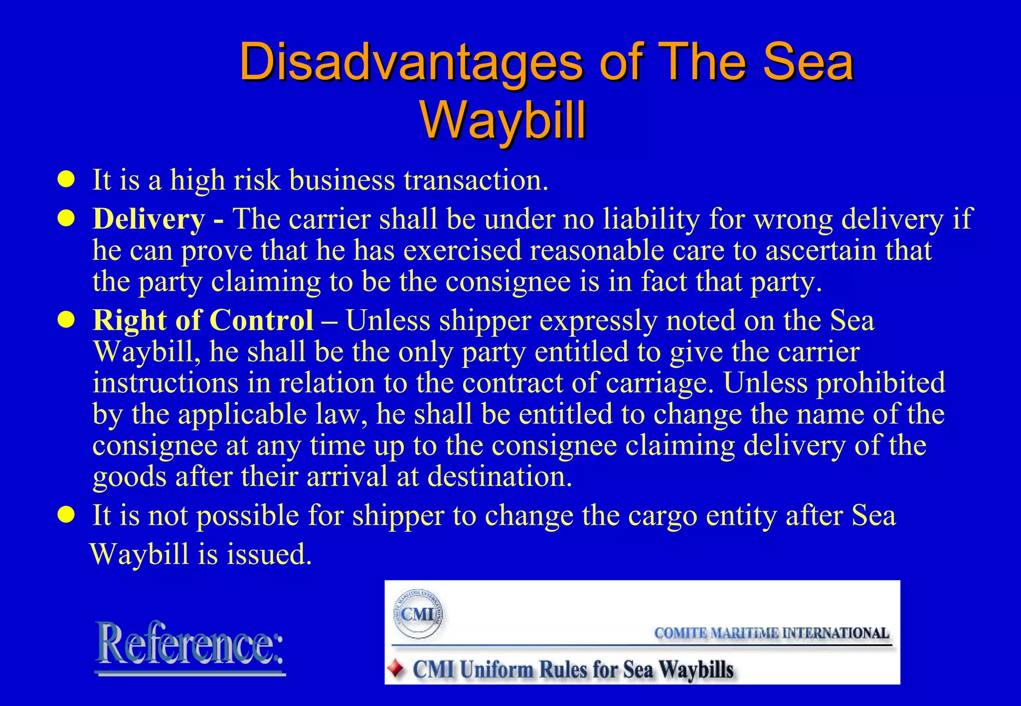 Disadvantages of The Sea Waybill It is a high risk business transaction. Delivery -  The carrier shall be under no liability for wrong delivery if he can prove that he has exercised reasonable care to ascertain that the party claiming to be the consignee is in fact that party. Right of Control –  Unless shipper expressly noted on the Sea Waybill, he shall be the only party entitled to give the carrier instructions in relation to the contract of carriage. Unless prohibited by the applicable law, he shall be entitled to change the name of the consignee at any time up to the consignee claiming delivery of the goods after their arrival at destination. It is not possible for shipper to change the cargo entity after Sea  Waybill is issued.  