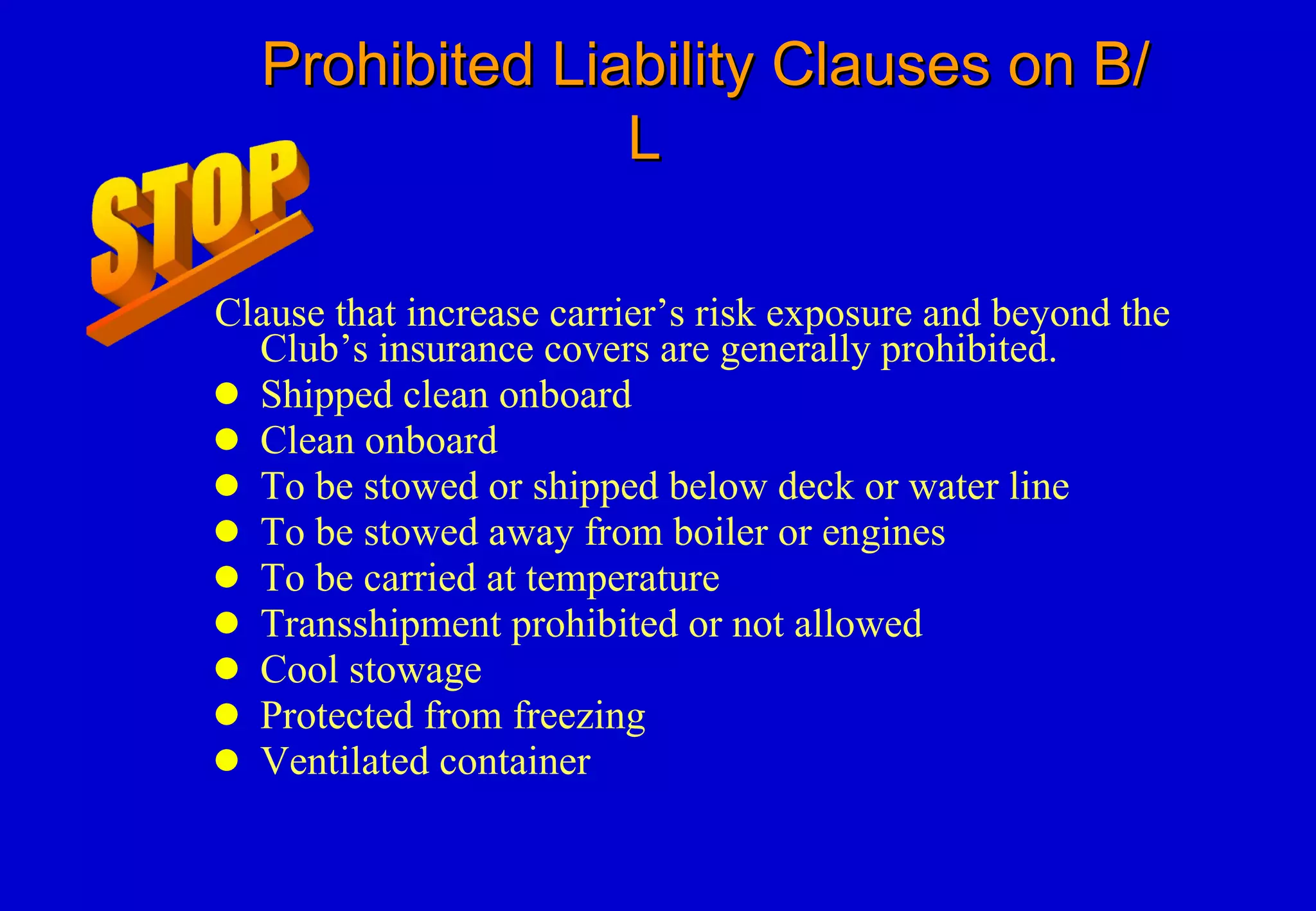 Prohibited Liability Clauses on B/L   Clause that increase carrier’s risk exposure and beyond the Club’s insurance covers are generally prohibited. Shipped clean onboard Clean onboard To be stowed or shipped below deck or water line To be stowed away from boiler or engines To be carried at temperature Transshipment prohibited or not allowed Cool stowage Protected from freezing Ventilated container 